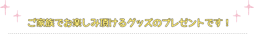 ご家族でお楽しみ頂けるグッズのプレゼントです！